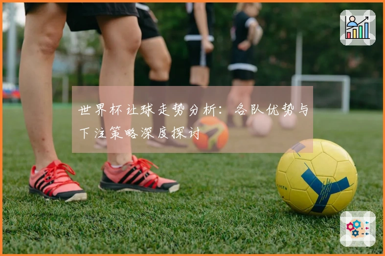 世界杯让球走势分析：各队优势与下注策略深度探讨
